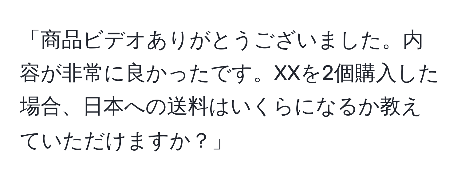 「商品ビデオありがとうございました。内容が非常に良かったです。XXを2個購入した場合、日本への送料はいくらになるか教えていただけますか？」