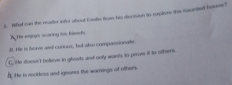 What can the reader infer about Emilio from his decision to explore the haunted house?
XHe enjoys scaring his friends.
B. He is brave and curious, but also compassionate.
C/He doesn't believe in ghosts and only wants to prove it to others.
D. He is reckless and ignores the warnings of others.