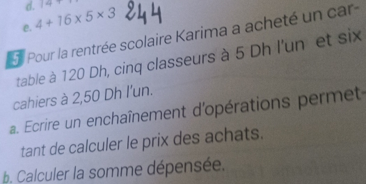 14+
e. 4+16* 5* 3
5 Pour la rentrée scolaire Karima a acheté un car
table à 120 Dh, cinq classeurs à 5 Dh l'un et six
cahiers à 2,50 Dh l'un.
a. Ecrire un enchaînement d'opérations permet
tant de calculer le prix des achats.
b. Calculer la somme dépensée.