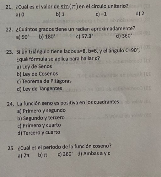 ¿Cuál es el valor de sin (π ) en el círculo unitario?
a) 0 b) 1 c) −1 d) 2
22. ¿Cuántos grados tiene un radian aproximadamente?
a) 90° b) 180° c) 57.3° d) 360°
23. Si un triángulo tiene lados a=8, b=6 , y el ángulo C=90°, 
¿qué fórmula se aplica para hallar c?
a) Ley de Senos
b) Ley de Cosenos
c) Teorema de Pitágoras
d) Ley de Tangentes
24. La función seno es positiva en los cuadrantes:
a) Primero y segundo
b) Segundo y tercero
c) Primero y cuarto
d) Tercero y cuarto
25. ¿Cuál es el período de la función coseno?
a) 2π b) π c) 360° d) Ambas a y c