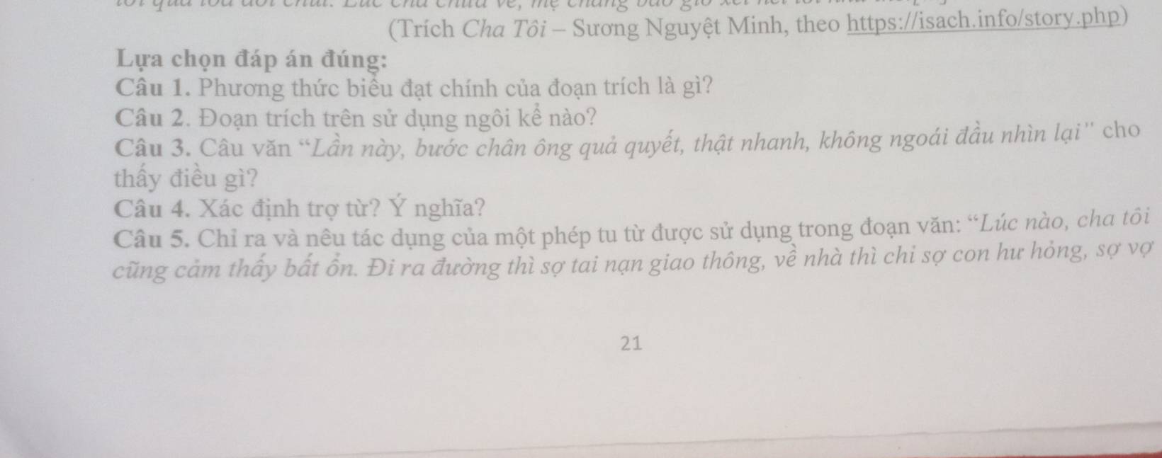 (Trích Cha Tôi - Sương Nguyệt Minh, theo https://isach.info/story.php) 
Lựa chọn đáp án đúng: 
Câu 1. Phương thức biểu đạt chính của đoạn trích là gì? 
Câu 2. Đoạn trích trên sử dụng ngôi kể nào? 
Câu 3. Câu văn “Lần này, bước chân ông quả quyết, thật nhanh, không ngoái đầu nhìn lại'' cho 
thấy điều gì? 
Câu 4. Xác định trợ từ? Ý nghĩa? 
Câu 5. Chỉ ra và nêu tác dụng của một phép tu từ được sử dụng trong đoạn văn: “Lúc nào, cha tôi 
cũng cảm thấy bất ồn. Đi ra đường thì sợ tai nạn giao thông, về nhà thì chi sợ con hư hỏng, sợ vợ 
21