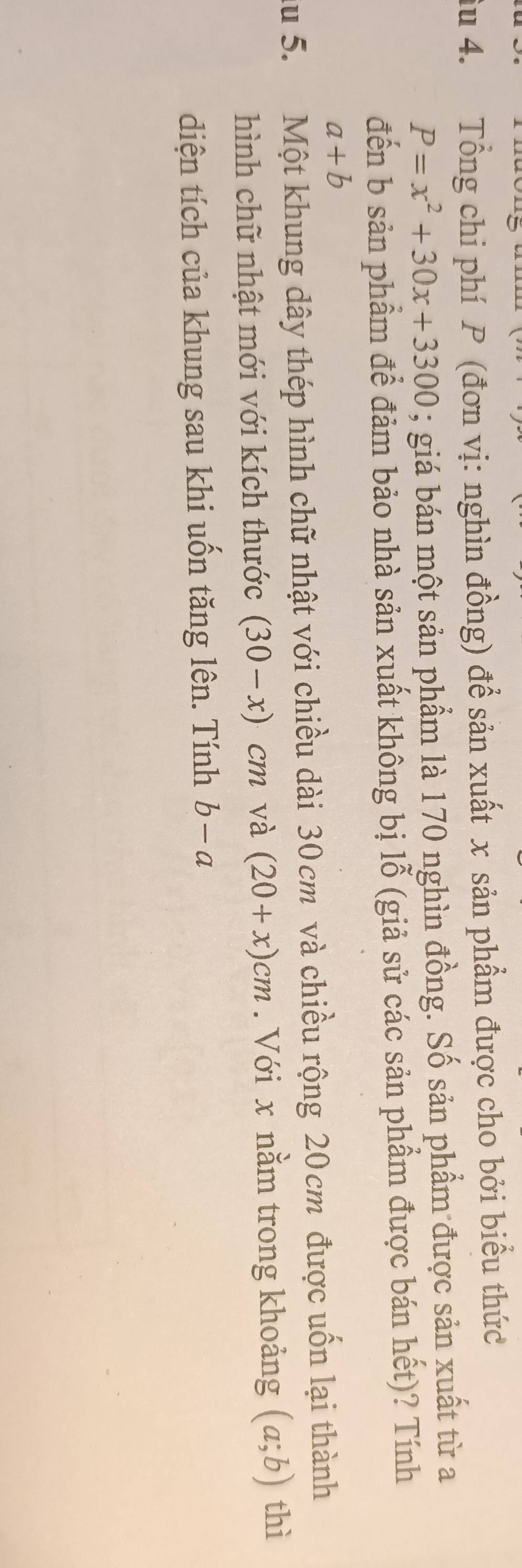 iu 4. Tổng chi phí P (đơn vị: nghìn đồng) để sản xuất x sản phẩm được cho bởi biểu thức
P=x^2+30x+3300; giá bán một sản phẩm là 170 nghìn đồng. Số sản phẩm được sản xuất từ a 
đến b sản phẩm để đảm bảo nhà sản xuất không bị lỗ (giả sử các sản phẩm được bán hết)? Tính
a+b
du 5. Một khung dây thép hình chữ nhật với chiều dài 30cm và chiều rộng 20cm được uốn lại thành 
hình chữ nhật mới với kích thước (30-x) cm và (20+x)cm. Với x nằm trong khoảng (a;b) thì 
diện tích của khung sau khi uốn tăng lên. Tính b-a