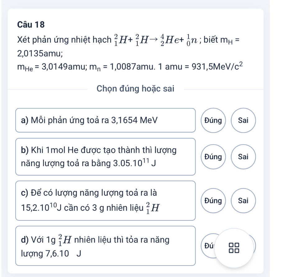 Xét phản ứng nhiệt hạch _1^(2H+_1^2Hto _2^4He+_0^1n; biết m_H)=
2,0135amu;
m_He=3,0149 amu; m_n=1,0087 amu. 1 amu=931 ,5Me V/c^2
Chọn đúng hoặc sai
a) Mỗi phản ứng toả ra 3,1654 MeV Đúng Sai
b) Khi 1mol He được tạo thành thì lượng Đúng Sai
năng lượng toả ra bằng 3.05.10^(11)J
c) Để có lượng năng lượng toả ra là
15, 2.10^(10)J cần có 3 g nhiên liệu _1^2H
Đúng Sai
d) Với 1g _1^2H nhiên liệu thì tỏa ra năng
Đú
lượng 7,6.10