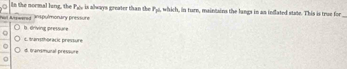 In the normal lung, the P_alv is always greater than the P_pl , which, in turn, maintains the lungs in an inflated state. This is true for_
Not Answered Inspulmonary pressure
b. driving pressure
c. transthoracic pressure
d. transmural pressure