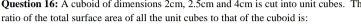 A cuboid of dimensions 2cm, 2.5cm and 4cm is cut into unit cubes. Th 
ratio of the total surface area of all the unit cubes to that of the cuboid is: