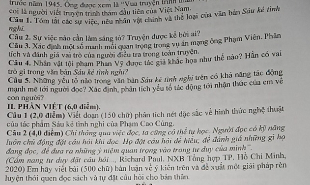 trước năm 1945. Ông được xem là ''Vua truyện trunh tn
coi là người viết truyền trình tham đầu tiên của Việt Nam.
Câu 1. Tóm tắt các sự việc, nêu nhân vật chính và thể loại của văn bản Sâu kẻ tình
nghi.
Câu 2. Sự việc nào cần làm sáng tỏ? Truyện được kể bởi ai?
Câu 3. Xác định một số manh mối quan trọng trong vụ án mạng ông Phạm Viên. Phân
tích và đánh giá vai trò của người điều tra trong toàn truyện.
Câu 4. Nhân vật tội phạm Phan Vỹ được tác giả khắc họa như thế nào? Hắn có vai
trò gì trong văn bản Sáu kẻ tình nghi?
Câu 5. Những yếu tổ nào trong văn bàn Sáu kẻ tình nghi trên có khả năng tác động
mạnh mẽ tới người đọc? Xác định, phân tích yêu tô tác dộng tới nhận thức của em về
con người?
I. PHẢN VIÉT (6,0 diểm).
Câu 1 (2,0 điểm) Viết doạn (150 chữ) phân tích nét dặc sắc về hình thức nghệ thuật
của tác phẩm Sáu kẻ tình nghi của Phạm Cao Cùng.
Câu 2 (4,0 điểm) Chỉ thông qua việc đọc, ta cũng có thể tụ học. Người đọc có kỹ năng
luôn chủ động đặt câu hỏi khi đọc Họ đặt câu hỏi để hiểu; đề đánh giá những gì họ
dang đọc, đề đưa ra những ý niệm quan trọng vào trong tự duy của mình''.
(Cầm nang tư duy đặt câu hỏi..., Richard Paul. NXB Tổng hợp TP. Hồ Chi Minh,
2020) Em hãy viết bài (500 chữ) bản luận về ý kiến trên và đề xuất một giải pháp rèn
luyện thói quen dọc sách và tự đặt câu hỏi cho bản thân.