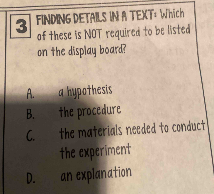 FINDING DETAILS IN A TEXT: Which
of these is NOT required to be listed
on the display board?
A. a hypothesis
B. the procedure
C. the materials needed to conduct
the experiment
D. an explanation