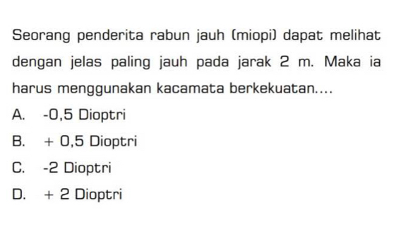 Seorang penderita rabun jauh (miopi) dapat melihat
dengan jelas paling jauh pada jarak 2 m. Maka ia
harus menggunakan kacamata berkekuatan....
A. -0,5 Dioptri
B. + 0,5 Dioptri
C. -2 Dioptri
D. + 2 Dioptri