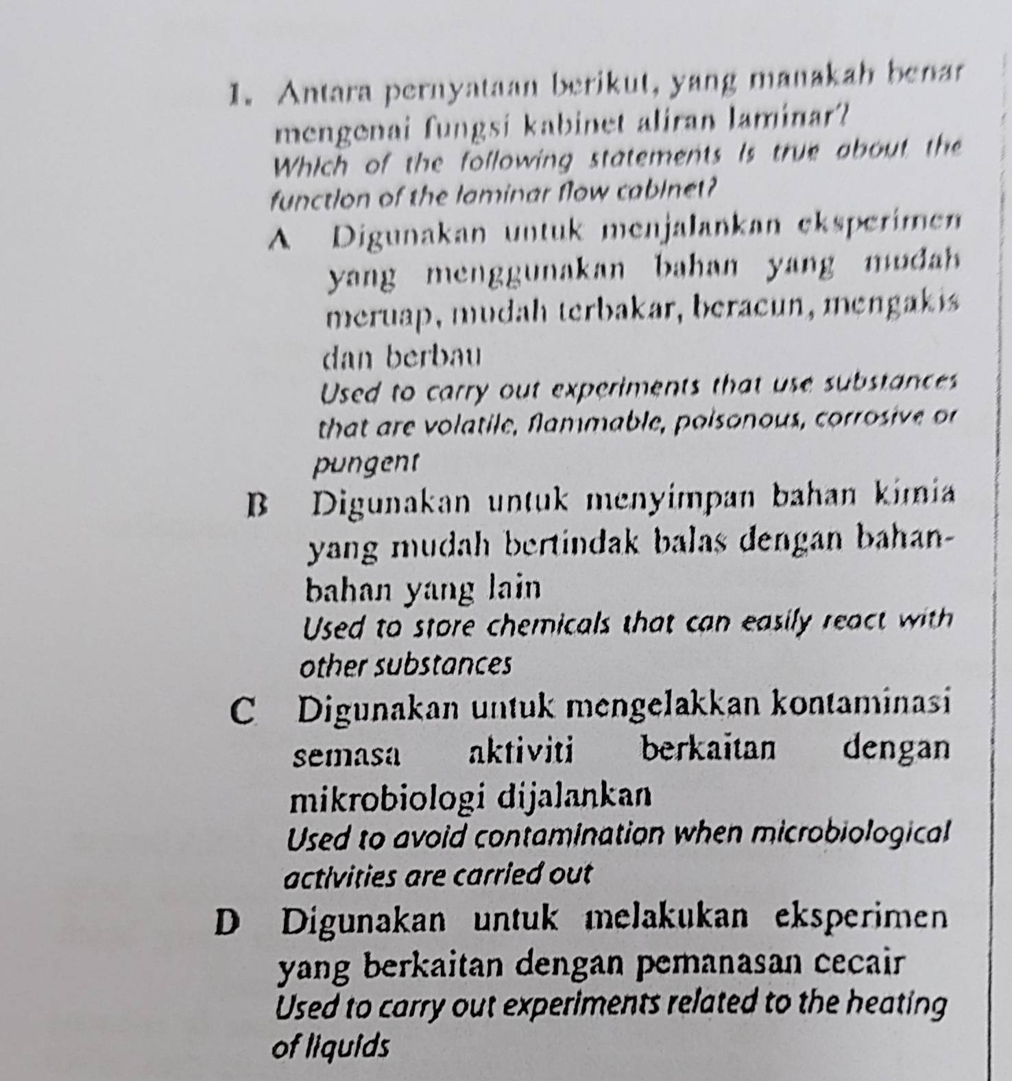 Antara pernyataan berikut, yang manakah benar
mengenai fungsi kabinet aliran laminar?
Which of the following statements is true about the
function of the laminar flow cablnet?
A Digunakan untuk menjalankan eksperimen
yang menggunakan bahan yang mua 
meruap, mudah terbakar, beracun, mengakis
dan berbau
Used to carry out experiments that use substances
that are volatile, fammable, poisonous, corrosive o
pungent
B Digunakan untuk menyímpan bahan kimia
yang mudah bertindak balas dengan bahan-
baan yang lain 
Used to store chemicals that can easily react with
other substances
C Digunakan untuk mengelakkan kontaminasi
semasa aktiviti berkaitan dengan
mikrobiologi dijalankan
Used to avoid contamination when microbiological
activities are carried out
D Digunakan untuk melakukan eksperimen
yang berkaitan dengan pemanasan cecair 
Used to carry out experiments related to the heating
of liquids