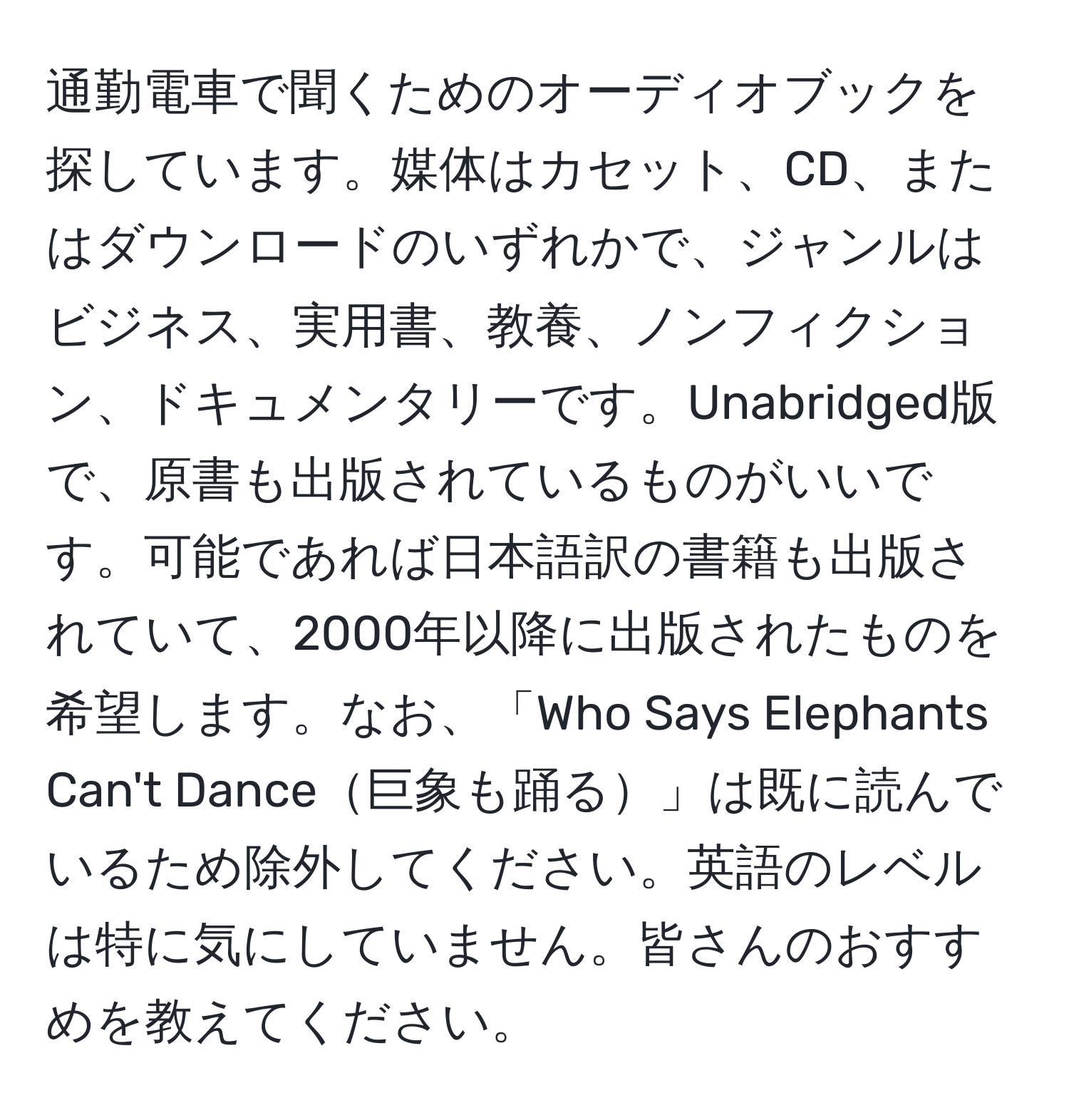 通勤電車で聞くためのオーディオブックを探しています。媒体はカセット、CD、またはダウンロードのいずれかで、ジャンルはビジネス、実用書、教養、ノンフィクション、ドキュメンタリーです。Unabridged版で、原書も出版されているものがいいです。可能であれば日本語訳の書籍も出版されていて、2000年以降に出版されたものを希望します。なお、「Who Says Elephants Can't Dance巨象も踊る」は既に読んでいるため除外してください。英語のレベルは特に気にしていません。皆さんのおすすめを教えてください。