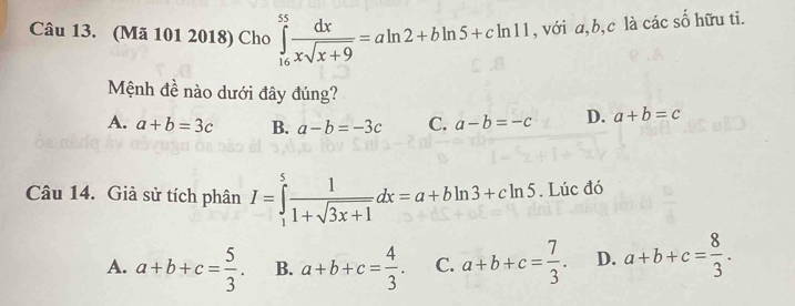 (Mã 101 2018) Cho ∈tlimits _(16)^(55) dx/xsqrt(x+9) =aln 2+bln 5+cln 11 , với a, b, c là các số hữu ti.
Mệnh đề nào dưới đây đúng?
A. a+b=3c B. a-b=-3c C. a-b=-c D. a+b=c
Câu 14. Giả sử tích phân I=∈tlimits _1^(5frac 1)1+sqrt(3x+1)dx=a+bln 3+cln 5. Lúc đó
A. a+b+c= 5/3 . B. a+b+c= 4/3 . C. a+b+c= 7/3 . D. a+b+c= 8/3 .