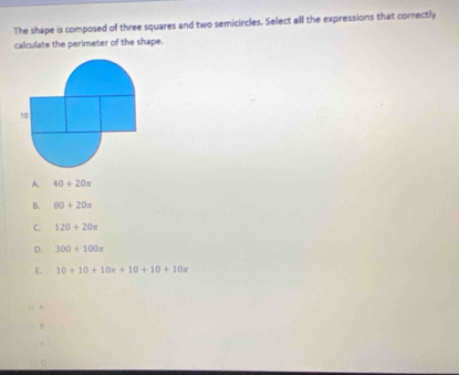 The shape is composed of three squares and two semicircles. Select all the expressions that correctly
calculate the perimeter of the shape.
10
A. 40+20=
B. 80+20π
C. 120+20=
D. 300+100π
E. 10+10+10π +10+10+10π
A
B