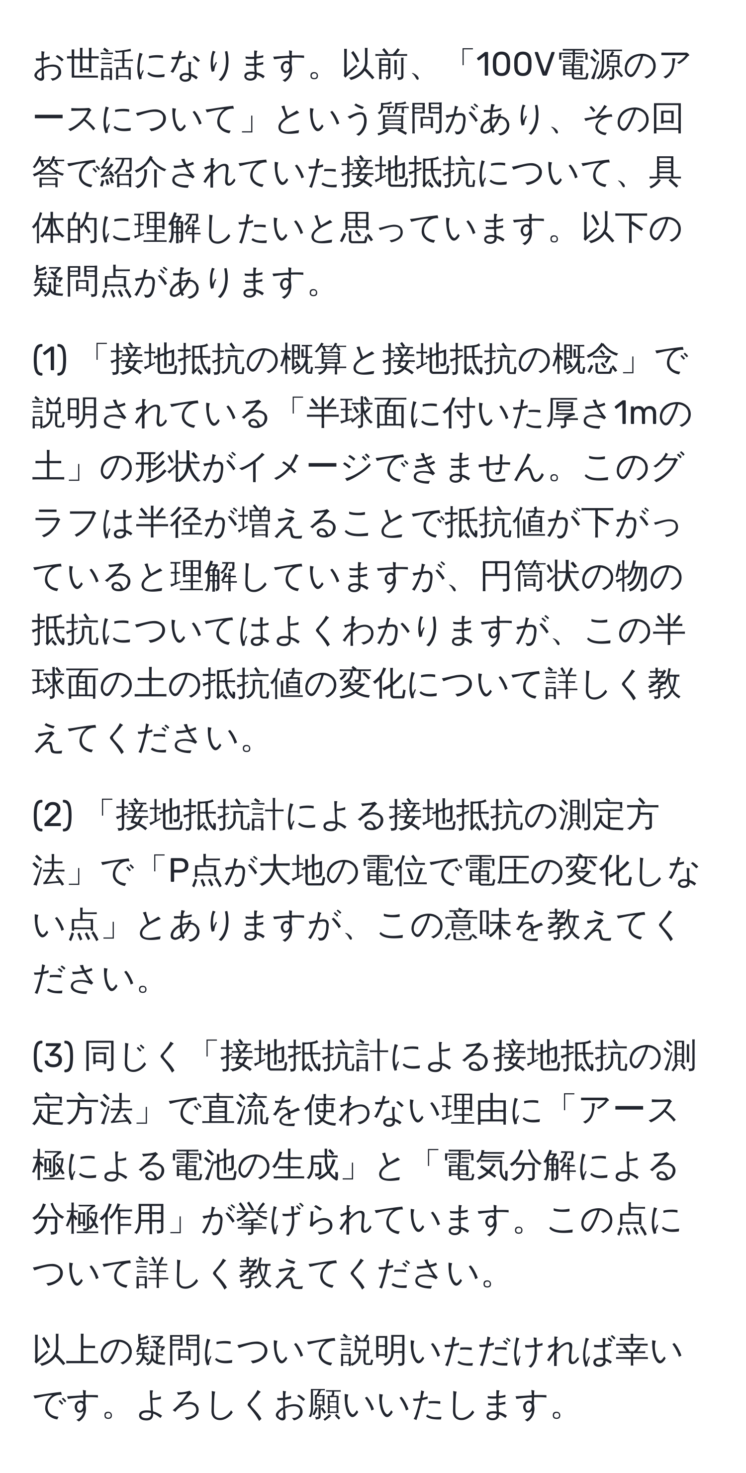 お世話になります。以前、「100V電源のアースについて」という質問があり、その回答で紹介されていた接地抵抗について、具体的に理解したいと思っています。以下の疑問点があります。

(1) 「接地抵抗の概算と接地抵抗の概念」で説明されている「半球面に付いた厚さ1mの土」の形状がイメージできません。このグラフは半径が増えることで抵抗値が下がっていると理解していますが、円筒状の物の抵抗についてはよくわかりますが、この半球面の土の抵抗値の変化について詳しく教えてください。

(2) 「接地抵抗計による接地抵抗の測定方法」で「P点が大地の電位で電圧の変化しない点」とありますが、この意味を教えてください。

(3) 同じく「接地抵抗計による接地抵抗の測定方法」で直流を使わない理由に「アース極による電池の生成」と「電気分解による分極作用」が挙げられています。この点について詳しく教えてください。

以上の疑問について説明いただければ幸いです。よろしくお願いいたします。