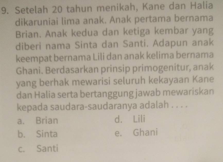 Setelah 20 tahun menikah, Kane dan Halia
dikaruniai lima anak. Anak pertama bernama
Brian. Anak kedua dan ketiga kembar yang
diberi nama Sinta dan Santi. Adapun anak
keempat bernama Lili dan anak kelima bernama
Ghani. Berdasarkan prinsip primogenitur, anak
yang berhak mewarisi seluruh kekayaan Kane
dan Halia serta bertanggung jawab mewariskan
kepada saudara-saudaranya adalah . . . .
a. Brian d. Lili
b. Sinta e. Ghani
c. Santi