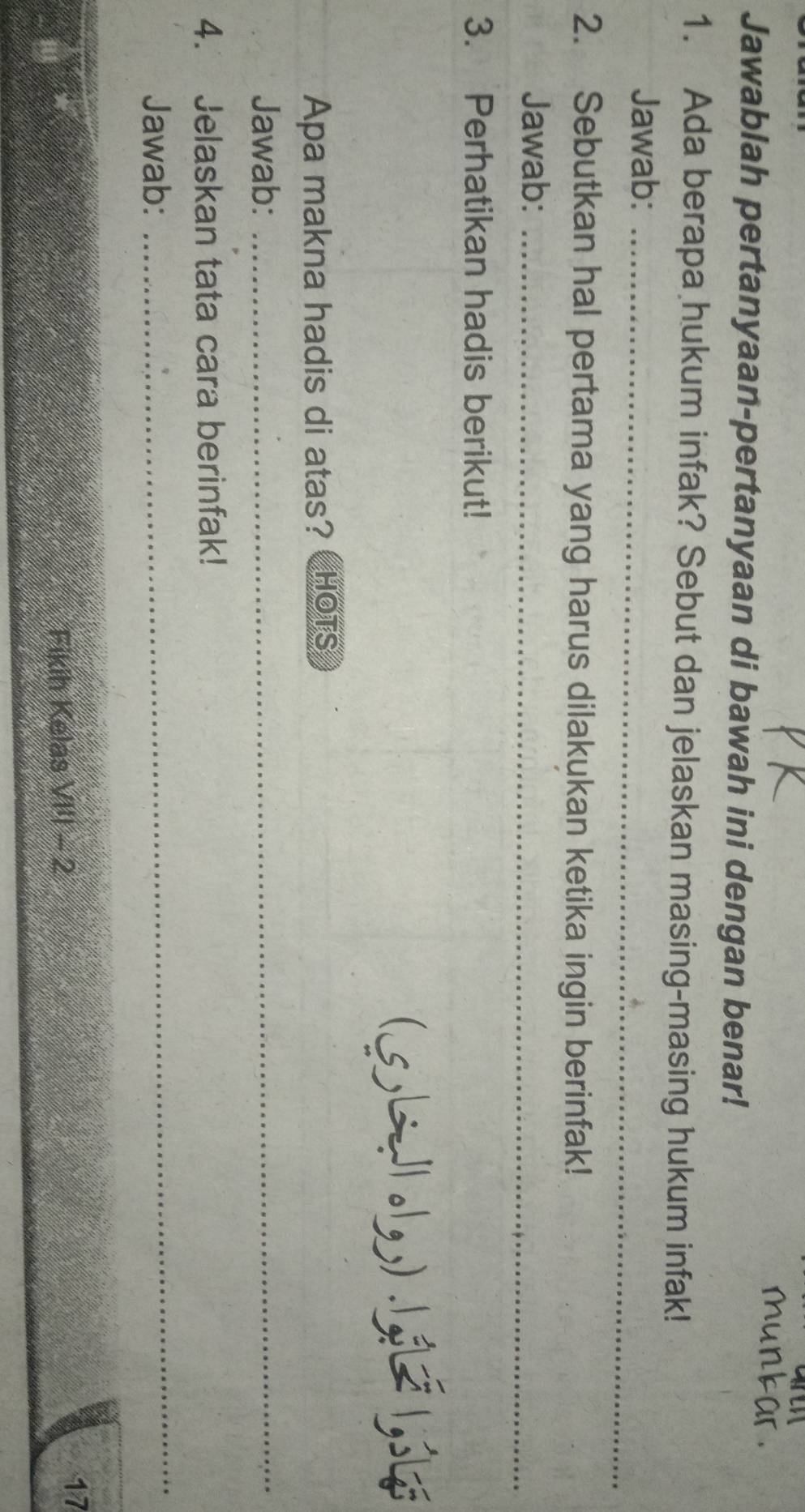 Jawablah pertanyaan-pertanyaan di bawah ini dengan benar! 
1. Ada berapa hukum infak? Sebut dan jelaskan masing-masing hukum infak! 
Jawab:_ 
2. Sebutkan hal pertama yang harus dilakukan ketika ingin berinfak! 
Jawab:_ 
3. Perhatikan hadis berikut! 
(5L1 .1) .1 1, 
Apa makna hadis di atas? HOTS 
Jawab:_ 
4. Jelaskan tata cara berinfak! 
Jawab: 
_ 
Fikih Kelas VI'I - 2 
17