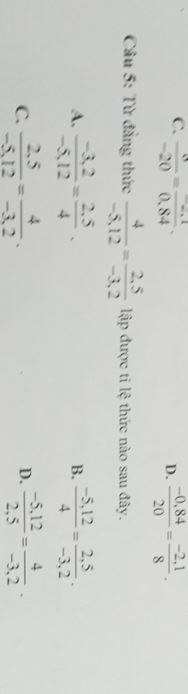 C.  8/-20 =frac -20.840,84.
D.  (-0,84)/20 = (-2,1)/8 . 
Câu 5: Từ đẳng thức  4/-5,12 = (2,5)/-3,2  lập được ti lệ thức nào sau đây.
A.  (-3,2)/-5,12 = (2,5)/4 .  (-5,12)/4 = (2,5)/-3,2 . 
B.
C.  (2.5)/-5.12 = 4/-3.2 .  (-5,12)/2,5 = 4/-3,2 . 
D.