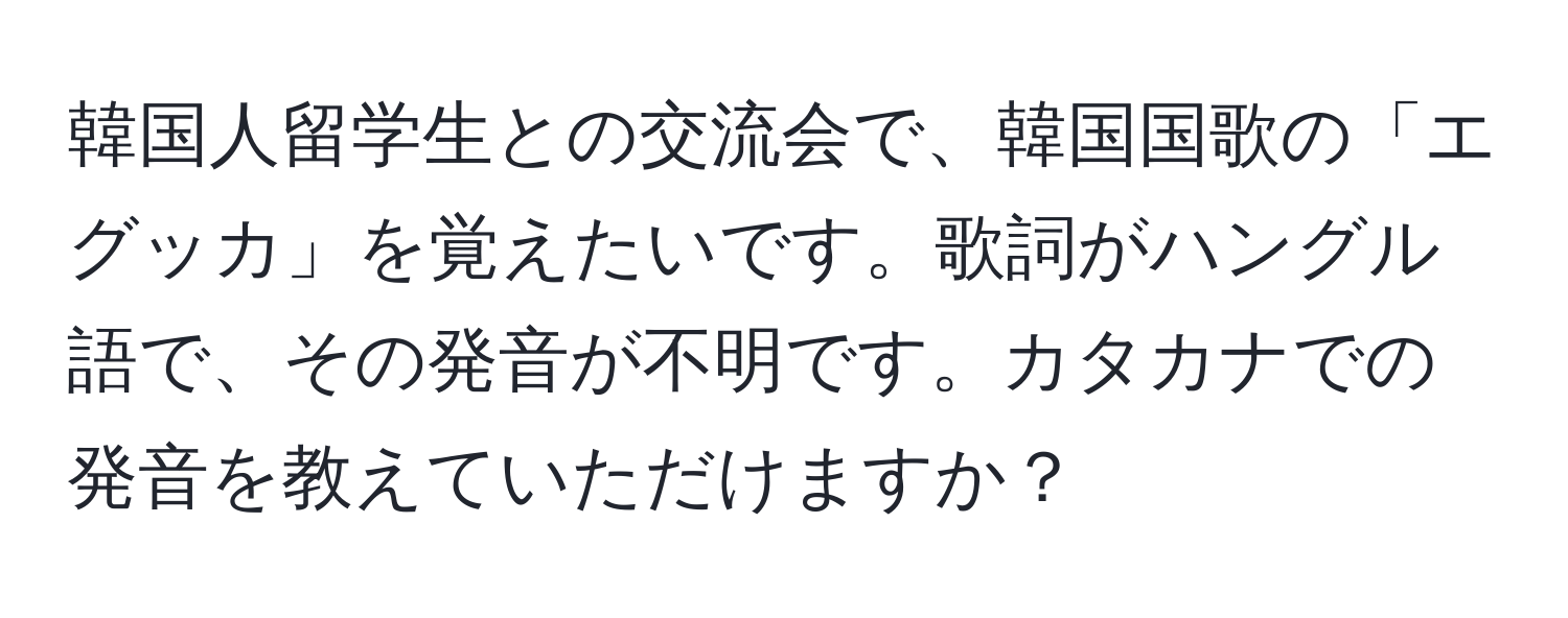 韓国人留学生との交流会で、韓国国歌の「エグッカ」を覚えたいです。歌詞がハングル語で、その発音が不明です。カタカナでの発音を教えていただけますか？