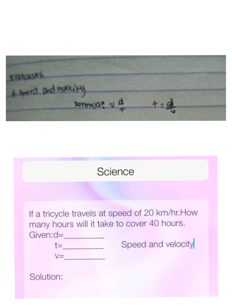 Science 
If a tricycle travels at speed of 20 km/hr.How 
many hours will it take to cover 40 hours. 
Given: d= _
t= _ Speed and velocity
V= _ 
Solution: