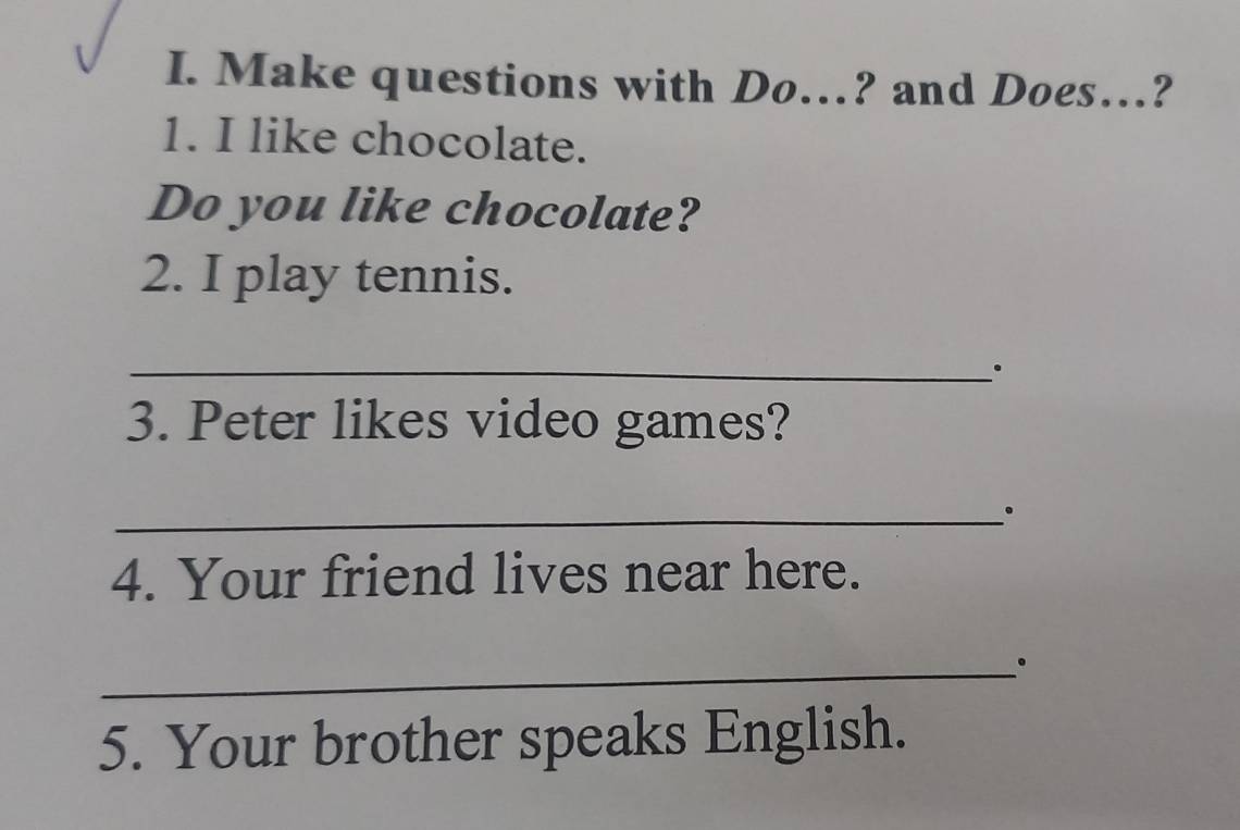 Make questions with Do…? and Does…? 
1. I like chocolate. 
Do you like chocolate? 
2. I play tennis. 
_. 
3. Peter likes video games? 
_ 
4. Your friend lives near here. 
_。 
5. Your brother speaks English.