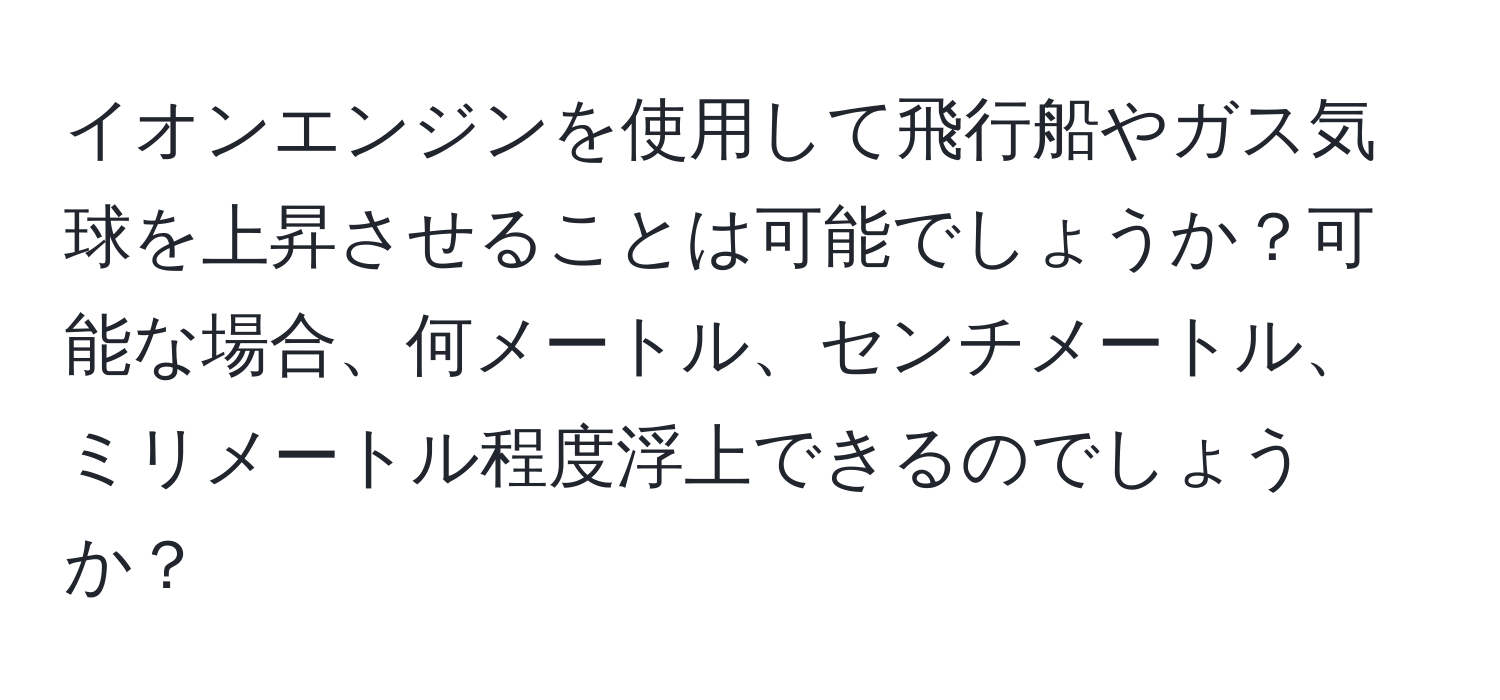 イオンエンジンを使用して飛行船やガス気球を上昇させることは可能でしょうか？可能な場合、何メートル、センチメートル、ミリメートル程度浮上できるのでしょうか？