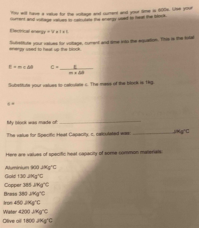 You will have a value for the voltage and current and your time is 800s. Use your 
current and voltage values to calculate the energy used to heat the block. 
Electrical ener gy=V* I* t
Substitute your values for voltage, current and time into the equation. This is the total 
energy used to heat up the block.
E=mc△ θ C= E/m* △ θ  
Substitute your values to calculate c. The mass of the block is 1kg.
c=
My block was made of: 
_ 
The value for Specific Heat Capacity, c, calculated was:_
J/Kg°C
Here are values of specific heat capacity of some common materials: 
Aluminium 900J/Kg°C
Gold 130J/Kg°C
Copper 385J/Kg°C
Brass 380J/Kg°C
Iron 450J/Kg°C
Water 4200J/Kg°C
Olive oil 1800J/Kg°C