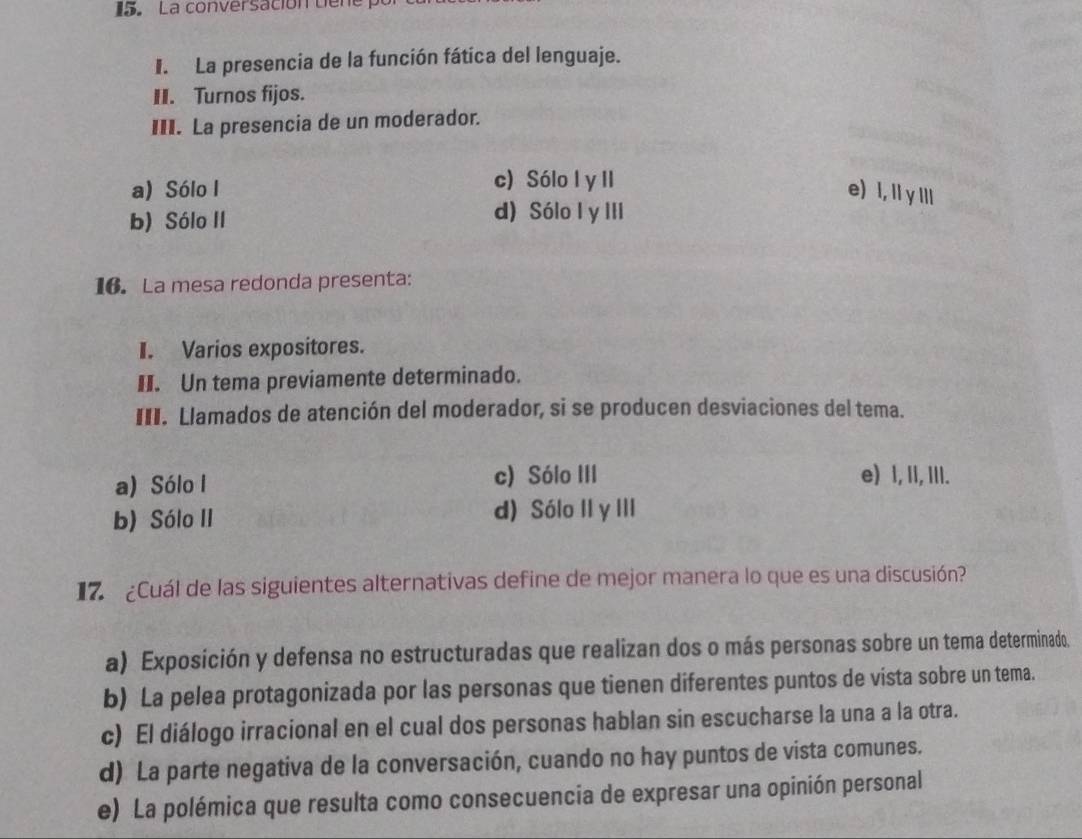 La conversación tiene po
I. La presencia de la función fática del lenguaje.
II. Turnos fijos.
III. La presencia de un moderador.
c) Sólo l y II
a) Sólo I e) I, ly IIl
b) Sólo II
d) Sólo I y III
16. La mesa redonda presenta:
I. Varios expositores.
II. Un tema previamente determinado.
III. Llamados de atención del moderador, si se producen desviaciones del tema.
a) Sólo I c) Sólo III e) , II, III.
b) Sólo II d) Sólo II y III
17. ¿Cuál de las siguientes alternativas define de mejor manera lo que es una discusión?
a) Exposición y defensa no estructuradas que realizan dos o más personas sobre un tema determinado.
b) La pelea protagonizada por las personas que tienen diferentes puntos de vista sobre un tema.
c) El diálogo irracional en el cual dos personas hablan sin escucharse la una a la otra.
d) La parte negativa de la conversación, cuando no hay puntos de vista comunes.
e) La polémica que resulta como consecuencia de expresar una opinión personal