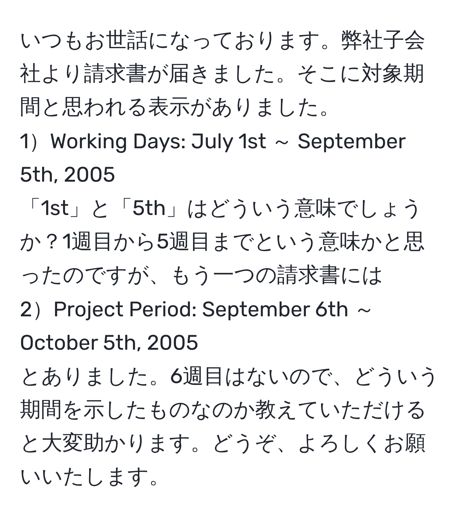 いつもお世話になっております。弊社子会社より請求書が届きました。そこに対象期間と思われる表示がありました。  
1Working Days: July 1st ～ September 5th, 2005  
「1st」と「5th」はどういう意味でしょうか？1週目から5週目までという意味かと思ったのですが、もう一つの請求書には  
2Project Period: September 6th ～ October 5th, 2005  
とありました。6週目はないので、どういう期間を示したものなのか教えていただけると大変助かります。どうぞ、よろしくお願いいたします。