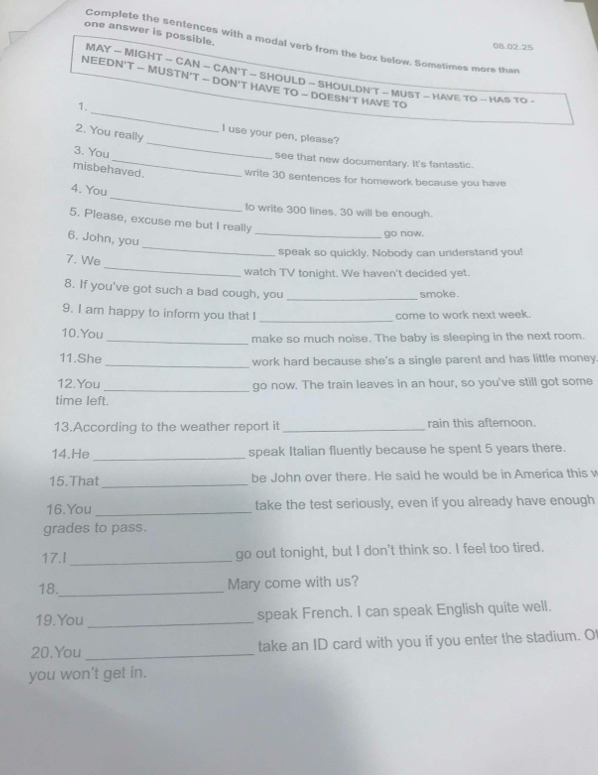 one answer is possible. 
Complete the sentences with a modal verb from the box below. Sometimes more than
08.02.25
MAY - MIGHT - CAN - CAN'T - SHOULD - SHOULDN'T - MUST - HAVE TO - HAS TO - 
_ 
NEEDN'T - MUSTN'T — DON'T HAVE TO - DOESN'T HAVE TO 
1. 
2. You really 
I use your pen, please 
3. You 
_ 
_see that new documentary. It's fantastic. 
misbehaved. write 30 sentences for homework because you have 
_ 
4. You 
to write 300 lines. 30 will be enough. 
5. Please, excuse me but I really 
_go now. 
_ 
6. John, you 
speak so quickly, Nobody can understand you! 
_ 
7. We 
watch TV tonight. We haven't decided yet. 
8. If you've got such a bad cough, you_ 
smoke. 
9. I am happy to inform you that I _come to work next week. 
10.You 
_make so much noise. The baby is sleeping in the next room. 
11.She_ work hard because she's a single parent and has little money 
12.You _go now. The train leaves in an hour, so you've still got some 
time left. 
13.According to the weather report it _rain this afternoon. 
14.He _speak Italian fluently because he spent 5 years there. 
15.That _be John over there. He said he would be in America this v 
16.You _take the test seriously, even if you already have enough 
grades to pass. 
17.I_ go out tonight, but I don't think so. I feel too tired. 
18._ Mary come with us? 
19.You _speak French. I can speak English quite well. 
20.You_ take an ID card with you if you enter the stadium. O 
you won't get in.