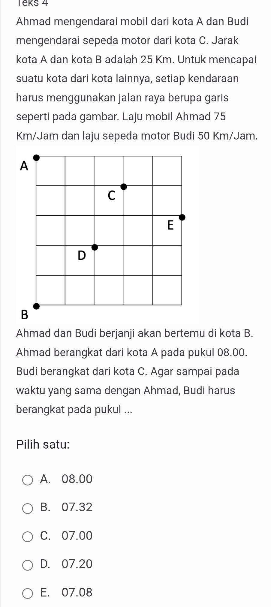 Teks 4
Ahmad mengendarai mobil dari kota A dan Budi
mengendarai sepeda motor dari kota C. Jarak
kota A dan kota B adalah 25 Km. Untuk mencapai
suatu kota dari kota lainnya, setiap kendaraan
harus menggunakan jalan raya berupa garis
seperti pada gambar. Laju mobil Ahmad 75
Km/Jam dan laju sepeda motor Budi 50 Km/Jam.
Ahmad dan Budi berjanji akan bertemu di kota B.
Ahmad berangkat dari kota A pada pukul 08.00.
Budi berangkat dari kota C. Agar sampai pada
waktu yang sama dengan Ahmad, Budi harus
berangkat pada pukul ...
Pilih satu:
A. 08.00
B. 07.32
C. 07.00
D. 07.20
E. 07.08