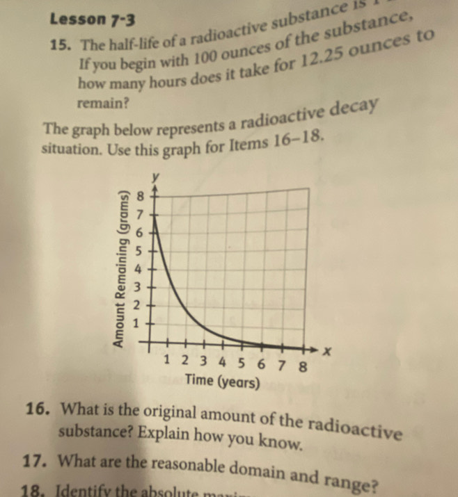 Lesson 7^-3
15. The half-life of a radioactive substance 15
If you begin with 100 ounces of the substance 
how many hours does it take for 12.25 ounces to 
remain? 
The graph below represents a radioactive decay 
situation. Use this graph for Items 16- -18. 
16. What is the original amount of the radioactive 
substance? Explain how you know. 
17. What are the reasonable domain and range? 
8. Iden tif y the abs t