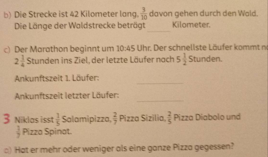 Die Strecke ist 42 Kilometer lang,  3/10  davon gehen durch den Wald. 
_ 
Die Länge der Waldstrecke beträgt Kilometer. 
c) Der Marathon beginnt um 10:45 Uhr. Der schnellste Läufer kommt no
2 1/4  Stunden ins Ziel, der letzte Läufer nach 5 1/2 Stunden. 
_ 
Ankunftszeit 1. Läufer: 
_ 
Ankunftszeit letzter Läufer: 
Niklas isst  1/5  Salamipizza,  2/7  Pizza Sizilia,  2/5  Pizza Diabolo und
 1/7  Pizza Spinat. 
) Hat er mehr oder weniger als eine ganze Pizza gegessen?