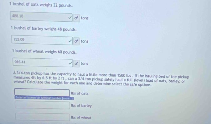 bushel of oats weighs 32 pounds.
488.18 tons
sigma^4
1 bushel of barley weighs 48 pounds.
733 09 tons
sigma^6
1 bushel of wheat weighs 60 pounds.
916.41 sigma^4 tons
A 3/4-ton pickup has the capacity to haul a little more than 1500 lbs. If the hauling bed of the pickup
measures 4ft by 6.5 ft by 2 ft , can a 3/4-ton pickup safely haul a full (level) load of oats, barley, or
wheat? Calculate the weight for each one and determine select the safe options.
lbs of oats
Enter an Integer or decimal number (more..]
lbs of barley
lbs of wheat