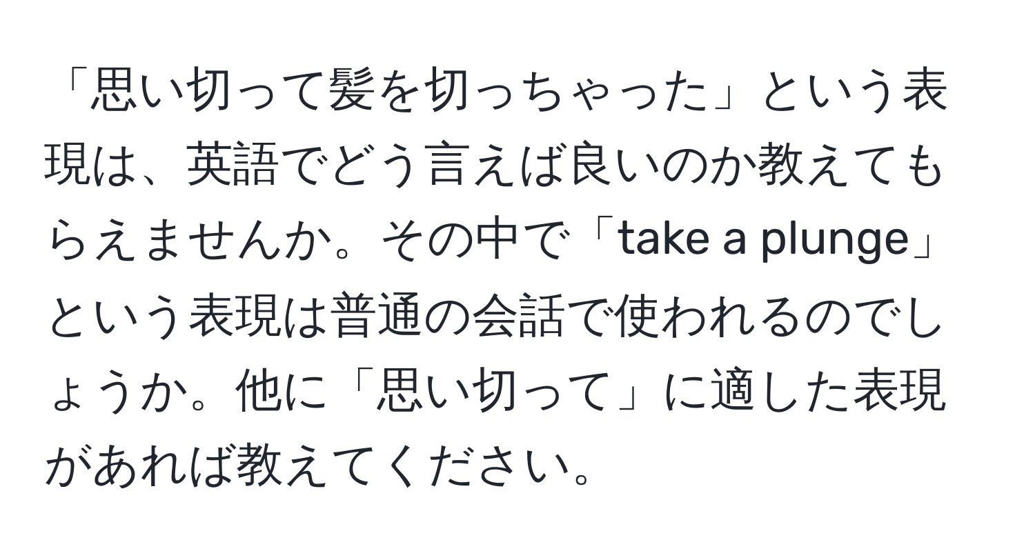 「思い切って髪を切っちゃった」という表現は、英語でどう言えば良いのか教えてもらえませんか。その中で「take a plunge」という表現は普通の会話で使われるのでしょうか。他に「思い切って」に適した表現があれば教えてください。