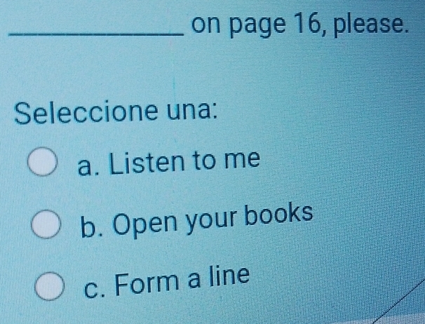 on page 16, please.
Seleccione una:
a. Listen to me
b. Open your books
c. Form a line