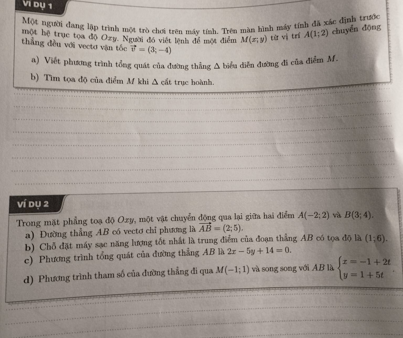 Vi dụ 1 
Một người đang lập trình một trò chơi trên máy tính. Trên màn hình máy tính đã xác định trước 
một hệ trục tọa độ Oxy. Người đó viết lệnh để một điểm M(x;y) từ vị trí A(1;2) chuyển động 
thẳng đều với vectơ vận tốc vector v=(3;-4)
a) Viết phương trình tổng quát của đường thẳng Δ biểu diễn đường đi của điểm M. 
b) Tìm tọa độ của điểm M khi Δ cắt trục hoành. 
_ 
_ 
_ 
_ 
_ 
_ 
_ 
_ 
_ 
ví dụ 2 
Trong mặt phẳng toạ độ Oxy, một vật chuyển động qua lại giữa hai điểm A(-2;2) và B(3;4). 
a) Đường thẳng AB có vectơ chỉ phương là vector AB=(2;5). 
b) Chỗ đặt máy sạc năng lượng tốt nhất là trung điểm của đoạn thẳng AB có tọa độ là (1;6). 
c) Phương trình tổng quát của đường thẳng AB là 2x-5y+14=0. 
d) Phương trình tham số của đường thẳng đi qua M(-1;1) và song song với AB là beginarrayl x=-1+2t y=1+5tendarray.. 
_ 
_ 
_