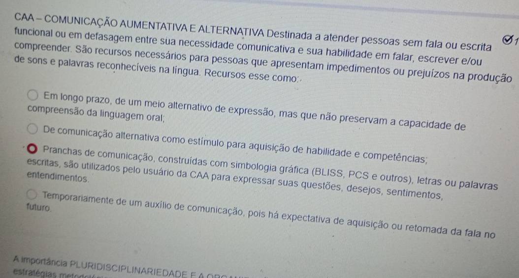 CAA - COMUNICAÇÃO AUMENTATIVA E ALTERNATIVA Destinada a atender pessoas sem fala ou escrita
funcional ou em defasagem entre sua necessidade çomunicativa e sua habilidade em falar, escrever e/ou
compreender. São recursos necessários para pessoas que apresentam impedimentos ou prejuízos na produção
de sons e palavras reconhecíveis na língua. Recursos esse como:
Em longo prazo, de um meio alternativo de expressão, mas que não preservam a capacidade de
compreensão da linguagem oral;
De comunicação alternativa como estímulo para aquisição de habilidade e competências;
Pranchas de comunicação, construídas com simbologia gráfica (BLISS, PCS e outros), letras ou palavras
entendimentos.
escritas, são utilizados pelo usuário da CAA para expressar suas questões, desejos, sentimentos,
futuro.
Temporariamente de um auxílio de comunicação, pois há expectativa de aquisição ou retomada da fala no
A importância PLURIDISCIPLINARIEDADE E Á ∩R
estratégias metodols