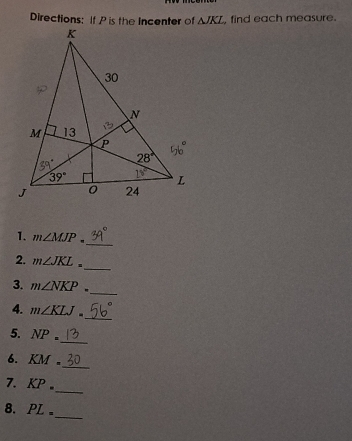 Directions: If P is the Incenter of △ JKL , find each measure.
_
1. m∠ MJP.
_
2. m∠ JKL=
_
3. m∠ NKP.
4. m∠ KLJ.
_
5. NP=
_
_
6. KM.
7. KP.
_
8. PL_
_