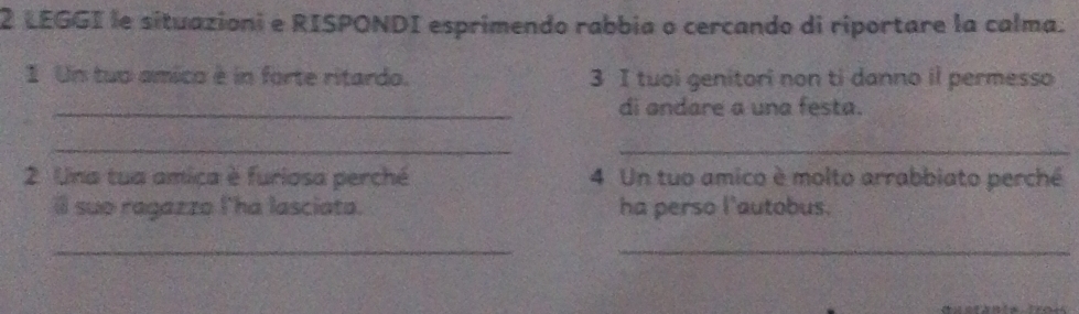 LEGGI le situazioni e RISPONDI esprimendo rabbia o cercando di riportare la calma. 
1 Un tuo amico é in forte ritardo. 3 I tuoi genitori non ti danno il permesso 
_di andare a una festa. 
_ 
_ 
2. Una tua amica è furiosa perché 4 Un tuo amico è molto arrabbiato perché 
il suo ragazzo l'há lasciata. ha perso l'autobus. 
_ 
_