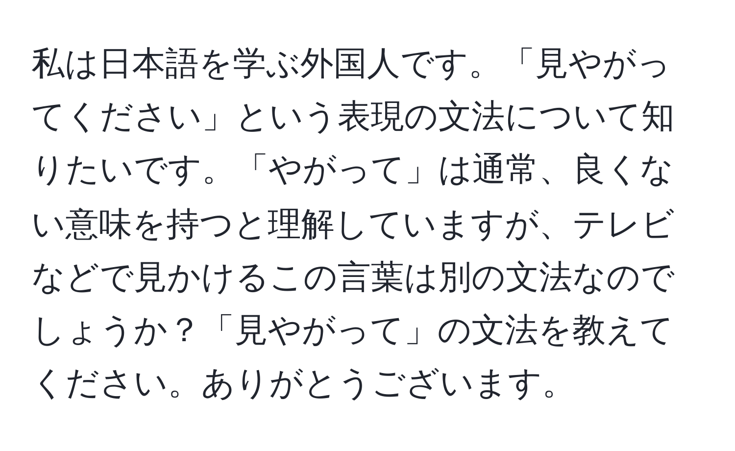 私は日本語を学ぶ外国人です。「見やがってください」という表現の文法について知りたいです。「やがって」は通常、良くない意味を持つと理解していますが、テレビなどで見かけるこの言葉は別の文法なのでしょうか？「見やがって」の文法を教えてください。ありがとうございます。