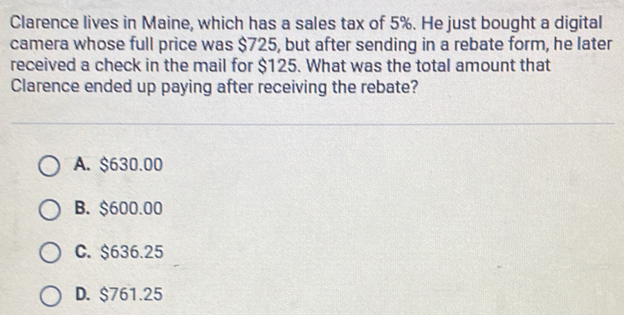 Clarence lives in Maine, which has a sales tax of 5%. He just bought a digital
camera whose full price was $725, but after sending in a rebate form, he later
received a check in the mail for $125. What was the total amount that
Clarence ended up paying after receiving the rebate?
A. $630.00
B. $600.00
C. $636.25
D. $761.25