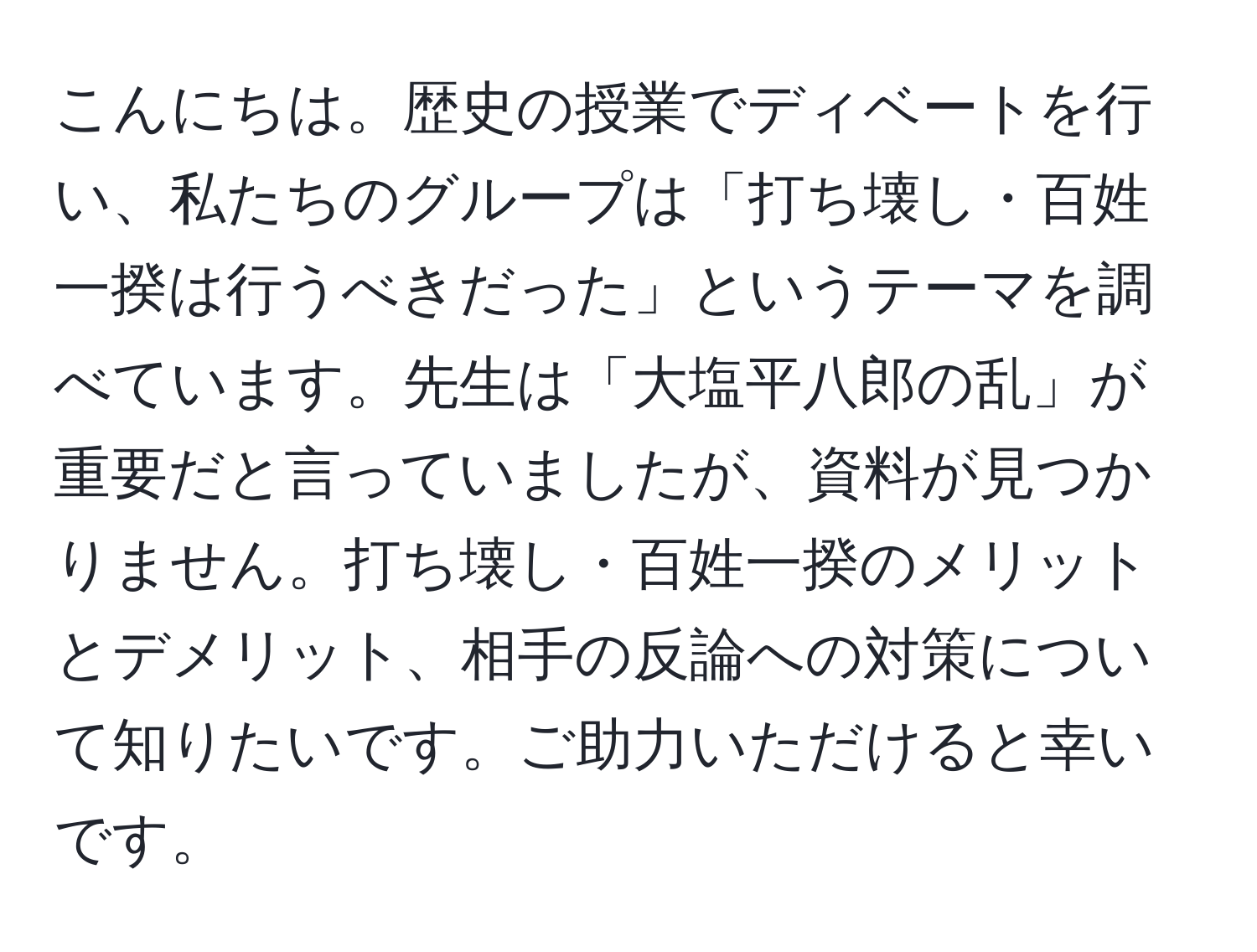 こんにちは。歴史の授業でディベートを行い、私たちのグループは「打ち壊し・百姓一揆は行うべきだった」というテーマを調べています。先生は「大塩平八郎の乱」が重要だと言っていましたが、資料が見つかりません。打ち壊し・百姓一揆のメリットとデメリット、相手の反論への対策について知りたいです。ご助力いただけると幸いです。