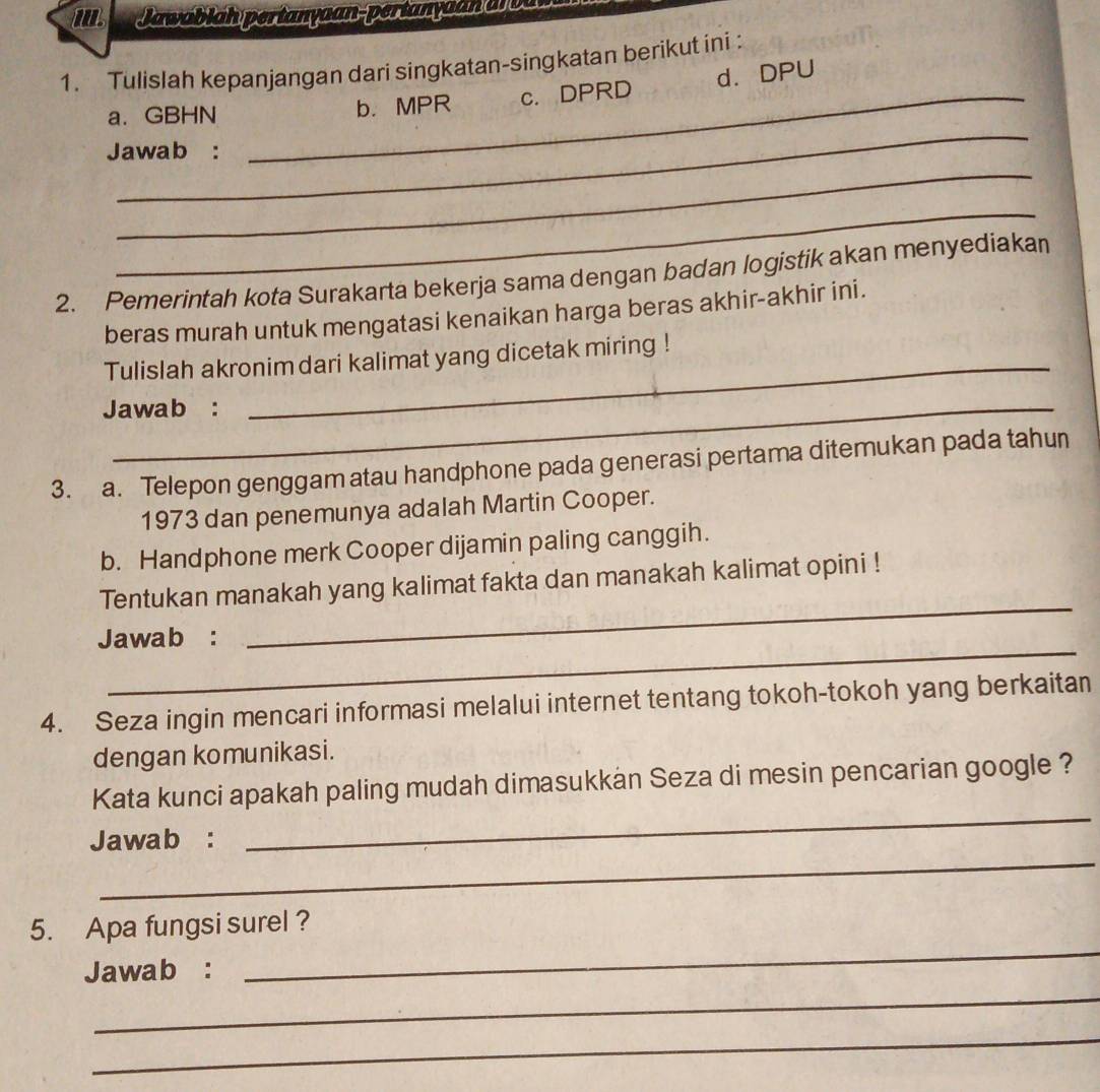 Il. Jawablah pertanyaan-pertanyaan a oa 
1. Tulislah kepanjangan dari singkatan-singkatan berikut ini : 
_ 
a. GBHN _b. MPR c. DPRD d. DPU 
_ 
Jawab : 
_ 
2. Pemerintah kota Surakarta bekerja sama dengan badan logistik akan menyediakan 
beras murah untuk mengatasi kenaikan harga beras akhir-akhir ini. 
_ 
Tulislah akronim dari kalimat yang dicetak miring ! 
Jawab : 
3. a. Telepon genggam atau handphone pada generasi pertama ditemukan pada tahun 
1973 dan penemunya adalah Martin Cooper. 
b. Handphone merk Cooper dijamin paling canggih. 
_ 
Tentukan manakah yang kalimat fakta dan manakah kalimat opini ! 
_ 
Jawab : 
4. Seza ingin mencari informasi melalui internet tentang tokoh-tokoh yang berkaitan 
dengan komunikasi. 
Kata kunci apakah paling mudah dimasukkan Seza di mesin pencarian google ? 
_ 
Jawab : 
_ 
5. Apa fungsi surel ? 
_ 
Jawab : 
_ 
_