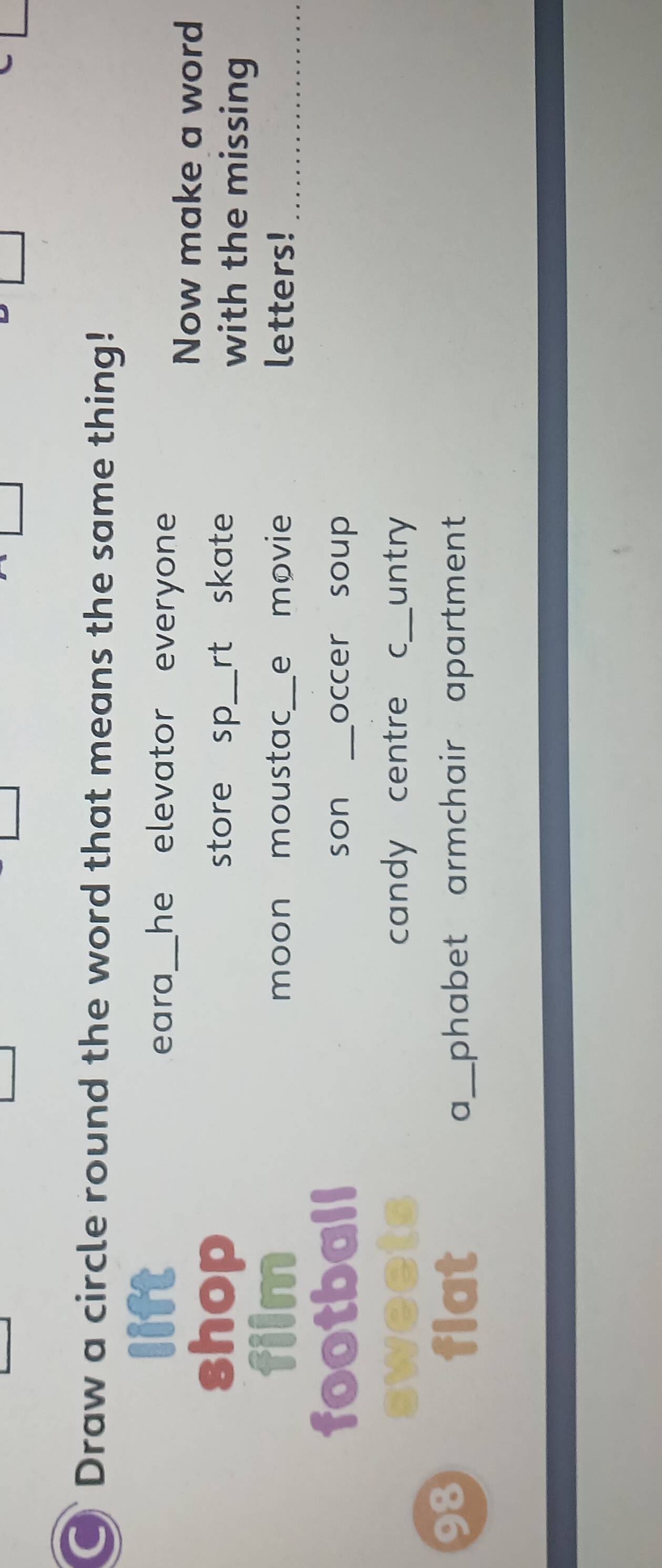 Draw a circle round the word that means the same thing!
lift _he elevator everyone .
eara
Now make a word
shop store sp_ rt skate with the missing
film moon moustac_ e movie letters!_
football son _occer soup
sweet candy centre c_ untry
98 flat a_ phabet armchair apartment