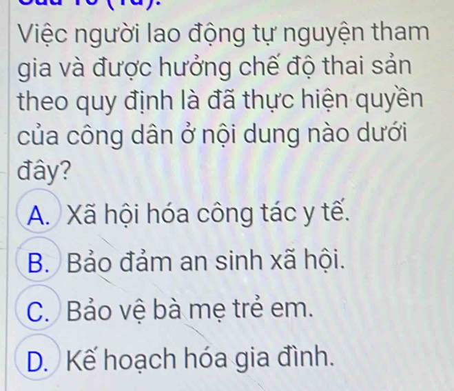 Việc người lao động tự nguyện tham
gia và được hưởng chế độ thai sản
theo quy định là đã thực hiện quyền
của công dân ở nội dung nào dưới
đây?
A. Xã hội hóa công tác y tế.
B. Bảo đảm an sinh xã hội.
C. Bảo vệ bà mẹ trẻ em.
D. Kế hoạch hóa gia đình.