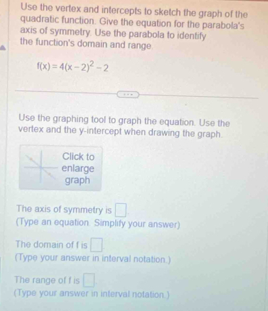 Use the vertex and intercepts to sketch the graph of the 
quadratic function. Give the equation for the parabola's 
axis of symmetry. Use the parabola to identify 
the function's domain and range
f(x)=4(x-2)^2-2
Use the graphing tool to graph the equation. Use the 
vertex and the y-intercept when drawing the graph. 
Click to 
enlarge 
graph 
The axis of symmetry is°
(Type an equation. Simplify your answer) 
The domain of f is □
(Type your answer in interval notation.) 
The range of f is □
(Type your answer in interval notation.)