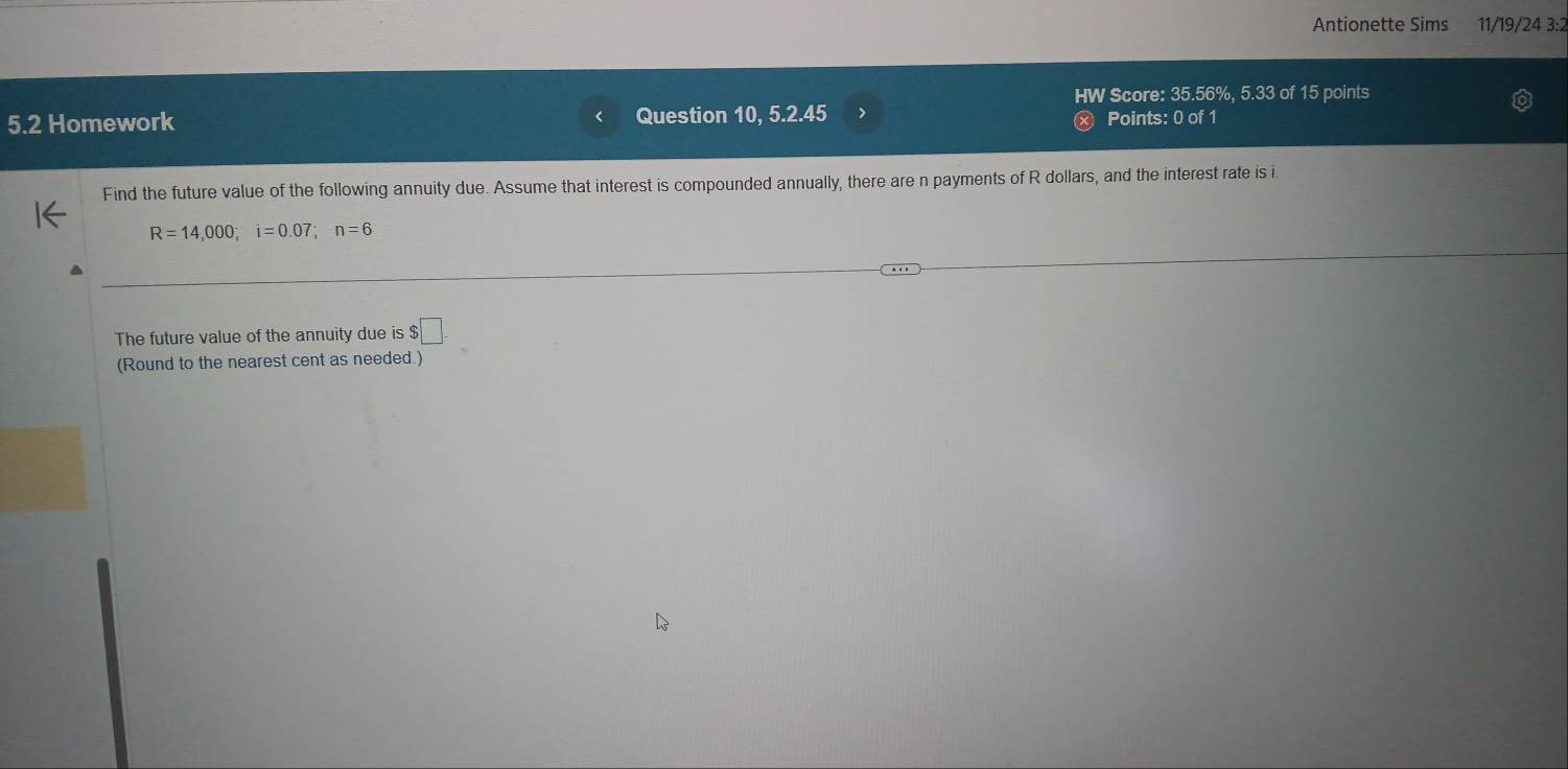 Antionette Sims 11/19/24 3:2 
HW Score: 35.56%, 5.33 of 15 points 
5.2 Homework Question 10, 5.2.45 > Points: 0 of 1 
Find the future value of the following annuity due. Assume that interest is compounded annually, there are n payments of R dollars, and the interest rate is i
R=14,000; i=0.07; n=6
The future value of the annuity due is $ □. 
(Round to the nearest cent as needed.)