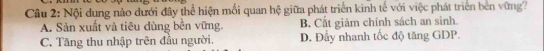 Nội dung nào dưới đây thể hiện mối quan hệ giữa phát triển kinh tế với việc phát triển bên vững?
A. Sản xuất và tiêu dùng bền vững. B. Cắt giảm chính sách an sinh.
C. Tăng thu nhập trên đầu người. D. Đầy nhanh tốc độ tăng GDP.