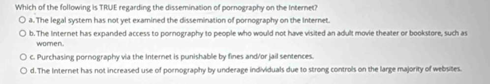 Which of the following is TRUE regarding the dissemination of pornography on the Internet?
a. The legal system has not yet examined the dissemination of pornography on the Internet.
b. The Internet has expanded access to pornography to people who would not have visited an adult movie theater or bookstore, such as
women.
c. Purchasing pornography via the Internet is punishable by fines and/or jail sentences.
d.The Internet has not increased use of pornography by underage individuals due to strong controls on the large majority of websites.