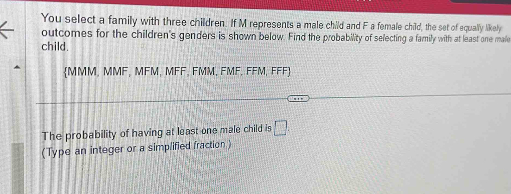 You select a family with three children. If M represents a male child and F a female child, the set of equally likely 
outcomes for the children's genders is shown below. Find the probability of selecting a family with at least one male 
child. 
MMM, MMF, MFM, MFF, FMM, FMF, FFM, FFF 
The probability of having at least one male child is □ . 
(Type an integer or a simplified fraction.)