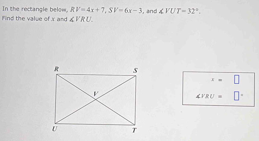 In the rectangle below, RV=4x+7, SV=6x-3 , and ∠ VUT=32°. 
Find the value of x and ∠ VRU.
x= □
∠ VRU= □°